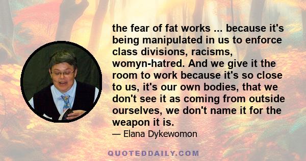 the fear of fat works ... because it's being manipulated in us to enforce class divisions, racisms, womyn-hatred. And we give it the room to work because it's so close to us, it's our own bodies, that we don't see it as 