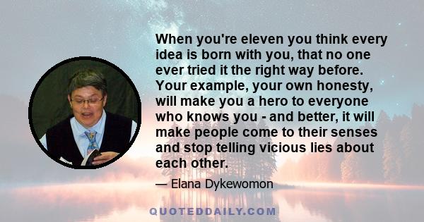 When you're eleven you think every idea is born with you, that no one ever tried it the right way before. Your example, your own honesty, will make you a hero to everyone who knows you - and better, it will make people