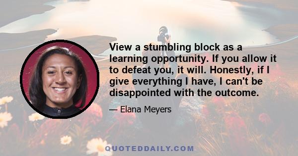 View a stumbling block as a learning opportunity. If you allow it to defeat you, it will. Honestly, if I give everything I have, I can't be disappointed with the outcome.