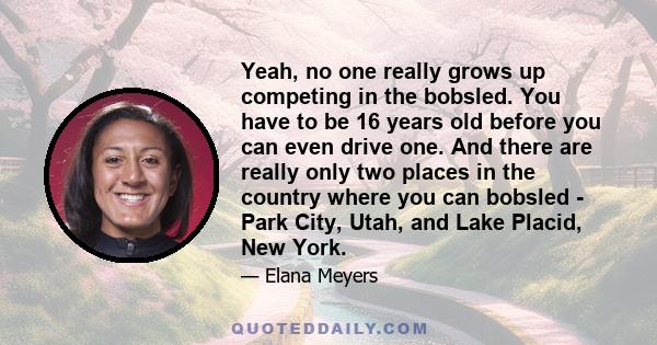 Yeah, no one really grows up competing in the bobsled. You have to be 16 years old before you can even drive one. And there are really only two places in the country where you can bobsled - Park City, Utah, and Lake