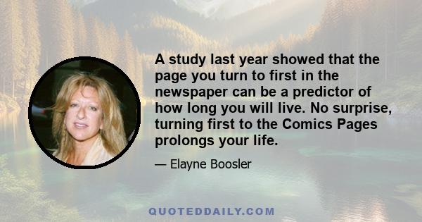 A study last year showed that the page you turn to first in the newspaper can be a predictor of how long you will live. No surprise, turning first to the Comics Pages prolongs your life.