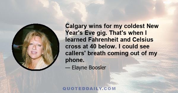 Calgary wins for my coldest New Year's Eve gig. That's when I learned Fahrenheit and Celsius cross at 40 below. I could see callers' breath coming out of my phone.