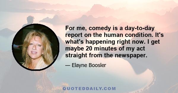 For me, comedy is a day-to-day report on the human condition. It's what's happening right now. I get maybe 20 minutes of my act straight from the newspaper.