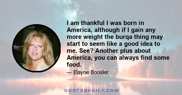 I am thankful I was born in America, although if I gain any more weight the burqa thing may start to seem like a good idea to me. See? Another plus about America, you can always find some food.