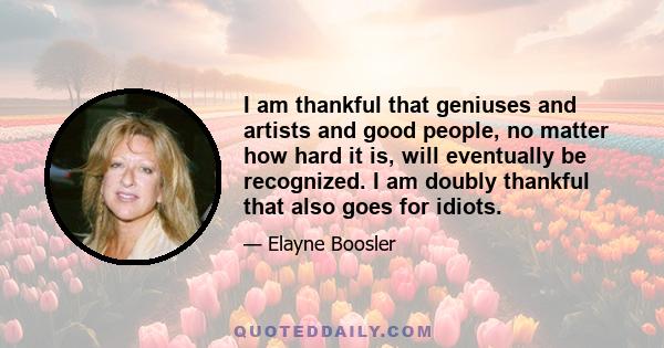 I am thankful that geniuses and artists and good people, no matter how hard it is, will eventually be recognized. I am doubly thankful that also goes for idiots.