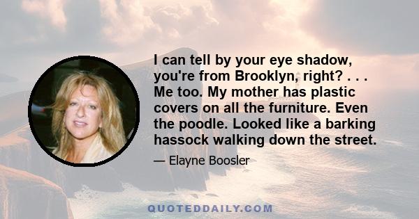 I can tell by your eye shadow, you're from Brooklyn, right? . . . Me too. My mother has plastic covers on all the furniture. Even the poodle. Looked like a barking hassock walking down the street.