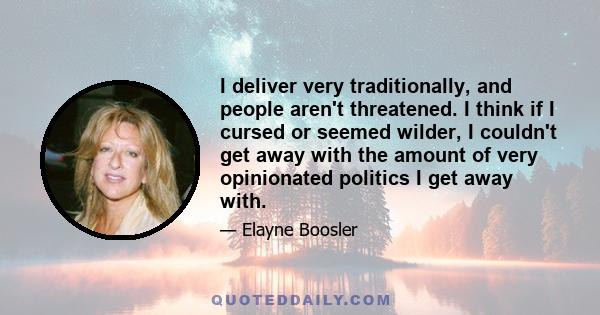 I deliver very traditionally, and people aren't threatened. I think if I cursed or seemed wilder, I couldn't get away with the amount of very opinionated politics I get away with.