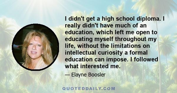 I didn't get a high school diploma. I really didn't have much of an education, which left me open to educating myself throughout my life, without the limitations on intellectual curiosity a formal education can impose.