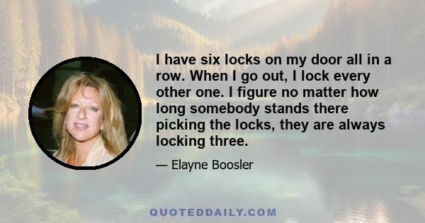 I have six locks on my door all in a row. When I go out, I lock every other one. I figure no matter how long somebody stands there picking the locks, they are always locking three.