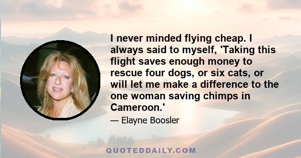 I never minded flying cheap. I always said to myself, 'Taking this flight saves enough money to rescue four dogs, or six cats, or will let me make a difference to the one woman saving chimps in Cameroon.'