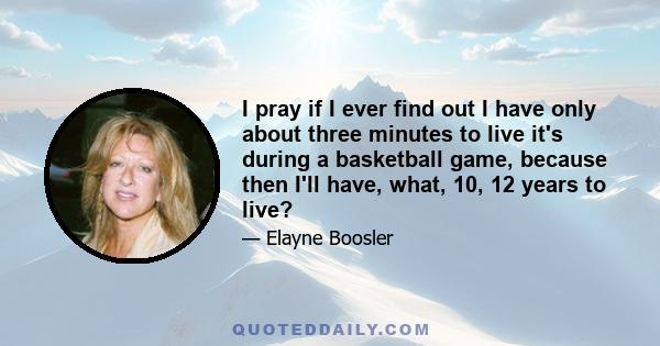 I pray if I ever find out I have only about three minutes to live it's during a basketball game, because then I'll have, what, 10, 12 years to live?