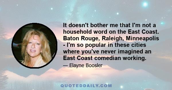 It doesn't bother me that I'm not a household word on the East Coast. Baton Rouge, Raleigh, Minneapolis - I'm so popular in these cities where you've never imagined an East Coast comedian working.