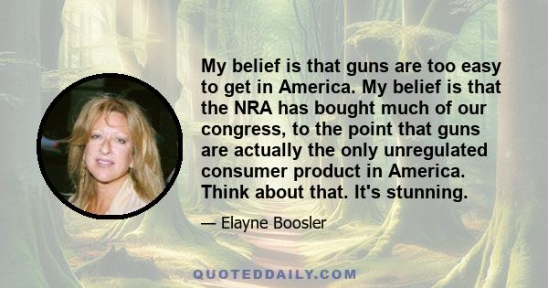 My belief is that guns are too easy to get in America. My belief is that the NRA has bought much of our congress, to the point that guns are actually the only unregulated consumer product in America. Think about that.