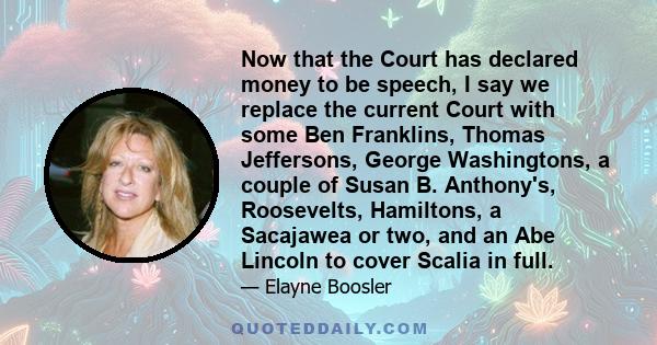 Now that the Court has declared money to be speech, I say we replace the current Court with some Ben Franklins, Thomas Jeffersons, George Washingtons, a couple of Susan B. Anthony's, Roosevelts, Hamiltons, a Sacajawea