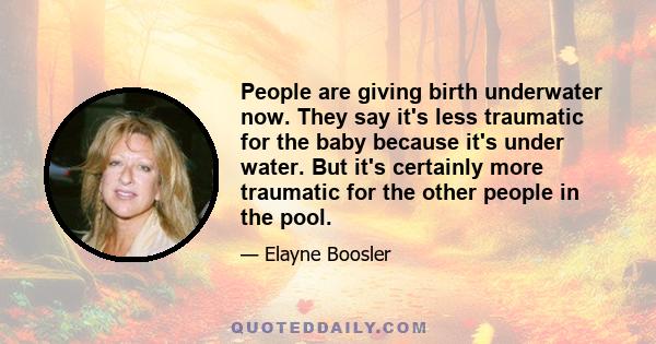 People are giving birth underwater now. They say it's less traumatic for the baby because it's under water. But it's certainly more traumatic for the other people in the pool.