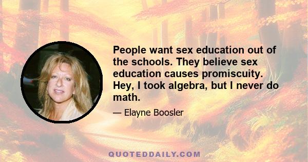 People want sex education out of the schools. They believe sex education causes promiscuity. Hey, I took algebra, but I never do math.