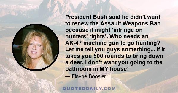 President Bush said he didn't want to renew the Assault Weapons Ban because it might 'infringe on hunters' rights'. Who needs an AK-47 machine gun to go hunting? Let me tell you guys something... If it takes you 500