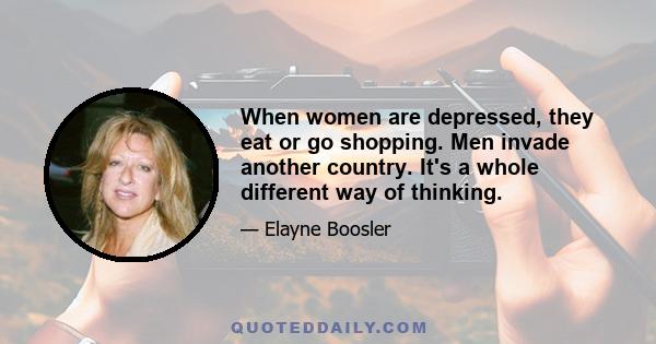 When women are depressed, they eat or go shopping. Men invade another country. It's a whole different way of thinking.