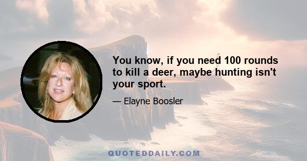 You know, if you need 100 rounds to kill a deer, maybe hunting isn't your sport.