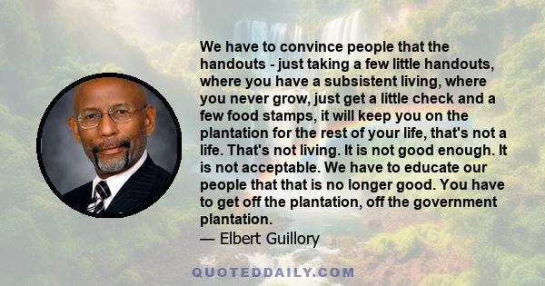 We have to convince people that the handouts - just taking a few little handouts, where you have a subsistent living, where you never grow, just get a little check and a few food stamps, it will keep you on the