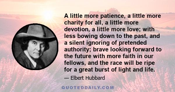 A little more patience, a little more charity for all, a little more devotion, a little more love; with less bowing down to the past, and a silent ignoring of pretended authority; brave looking forward to the future