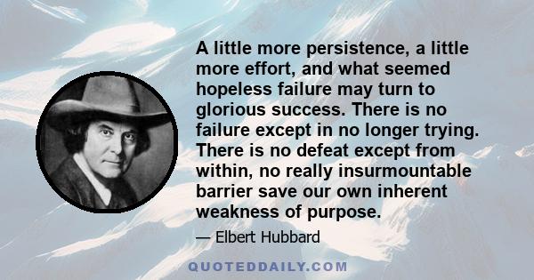 A little more persistence, a little more effort, and what seemed hopeless failure may turn to glorious success. There is no failure except in no longer trying. There is no defeat except from within, no really