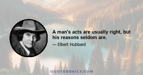 A man's acts are usually right, but his reasons seldom are.