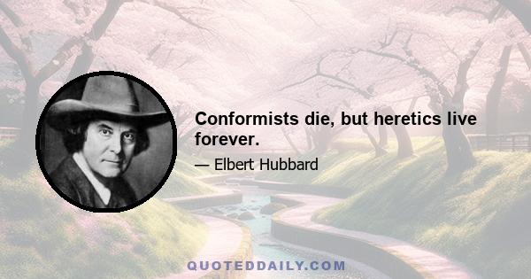 Conformists die, but heretics live forever.