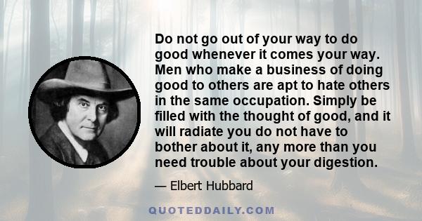 Do not go out of your way to do good whenever it comes your way. Men who make a business of doing good to others are apt to hate others in the same occupation. Simply be filled with the thought of good, and it will