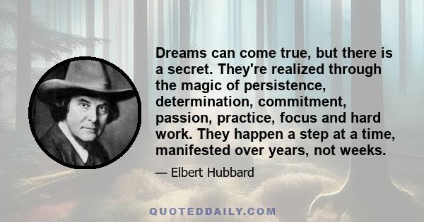 Dreams can come true, but there is a secret. They're realized through the magic of persistence, determination, commitment, passion, practice, focus and hard work. They happen a step at a time, manifested over years, not 