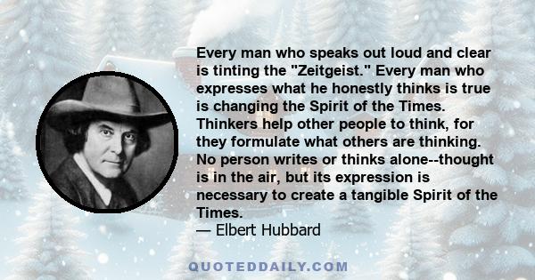 Every man who speaks out loud and clear is tinting the Zeitgeist. Every man who expresses what he honestly thinks is true is changing the Spirit of the Times. Thinkers help other people to think, for they formulate what 