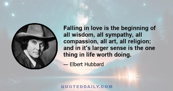 Falling in love is the beginning of all wisdom, all sympathy, all compassion, all art, all religion; and in it's larger sense is the one thing in life worth doing.