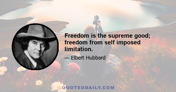 Freedom is the supreme good; freedom from self imposed limitation.