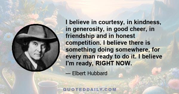 I believe in courtesy, in kindness, in generosity, in good cheer, in friendship and in honest competition. I believe there is something doing somewhere, for every man ready to do it. I believe I'm ready, RIGHT NOW.