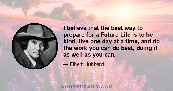 I believe that the best way to prepare for a Future Life is to be kind, live one day at a time, and do the work you can do best, doing it as well as you can.