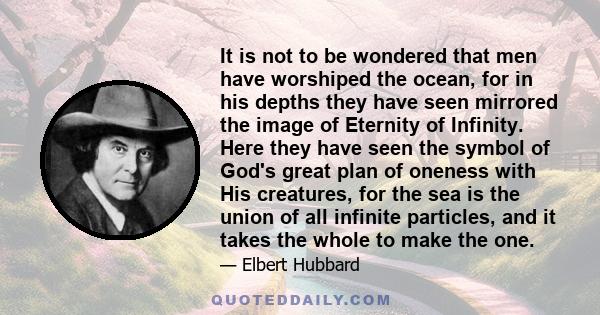 It is not to be wondered that men have worshiped the ocean, for in his depths they have seen mirrored the image of Eternity of Infinity. Here they have seen the symbol of God's great plan of oneness with His creatures,