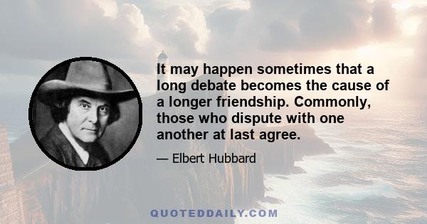 It may happen sometimes that a long debate becomes the cause of a longer friendship. Commonly, those who dispute with one another at last agree.