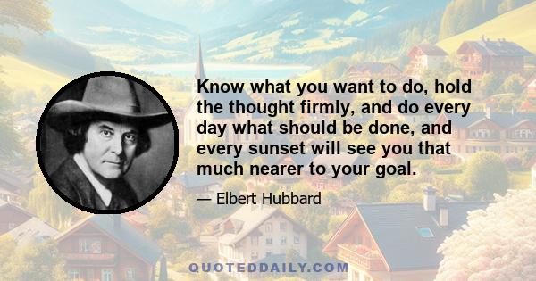 Know what you want to do, hold the thought firmly, and do every day what should be done, and every sunset will see you that much nearer to your goal.