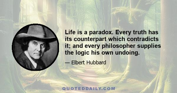 Life is a paradox. Every truth has its counterpart which contradicts it; and every philosopher supplies the logic his own undoing.