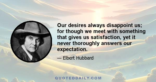 Our desires always disappoint us; for though we meet with something that gives us satisfaction, yet it never thoroughly answers our expectation.