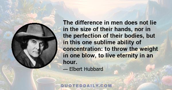 The difference in men does not lie in the size of their hands, nor in the perfection of their bodies, but in this one sublime ability of concentration: to throw the weight in one blow, to live eternity in an hour.