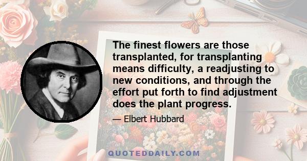 The finest flowers are those transplanted, for transplanting means difficulty, a readjusting to new conditions, and through the effort put forth to find adjustment does the plant progress.