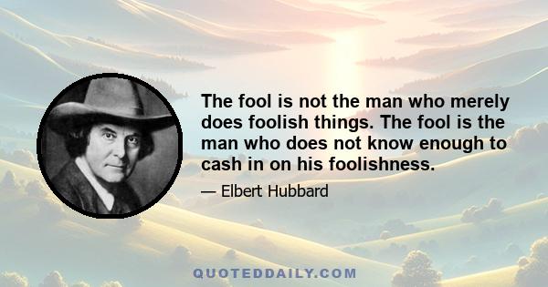 The fool is not the man who merely does foolish things. The fool is the man who does not know enough to cash in on his foolishness.