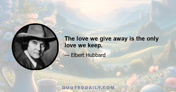 The love we give away is the only love we keep.