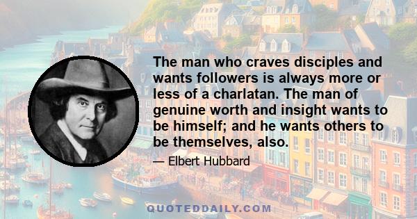 The man who craves disciples and wants followers is always more or less of a charlatan. The man of genuine worth and insight wants to be himself; and he wants others to be themselves, also.