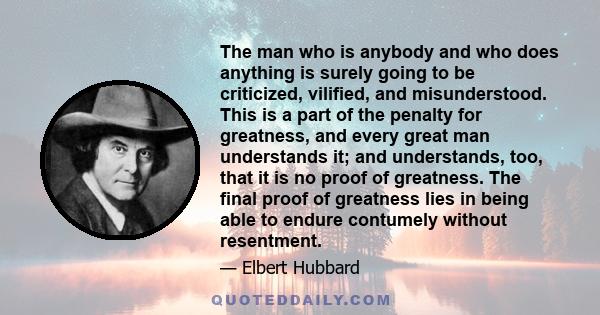 The man who is anybody and who does anything is surely going to be criticized, vilified, and misunderstood. This is a part of the penalty for greatness, and every great man understands it; and understands, too, that it