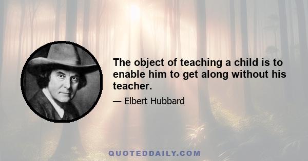 The object of teaching a child is to enable him to get along without his teacher.