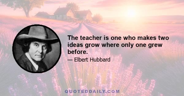 The teacher is one who makes two ideas grow where only one grew before.