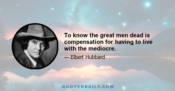 To know the great men dead is compensation for having to live with the mediocre.