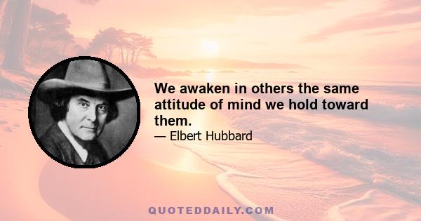 We awaken in others the same attitude of mind we hold toward them.